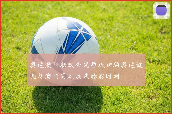 奥运澳门联欢会完整版回顾奥运健儿与澳门同欢共庆精彩时刻