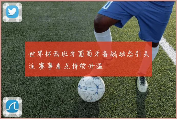 世界杯西班牙葡萄牙备战动态引关注 赛事看点持续升温
