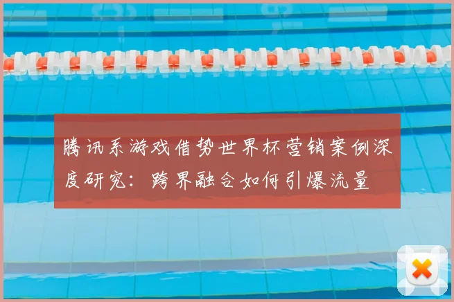 腾讯系游戏借势世界杯营销案例深度研究:跨界融合如何引爆流量